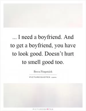 ... I need a boyfriend. And to get a boyfriend, you have to look good. Doesn’t hurt to smell good too Picture Quote #1