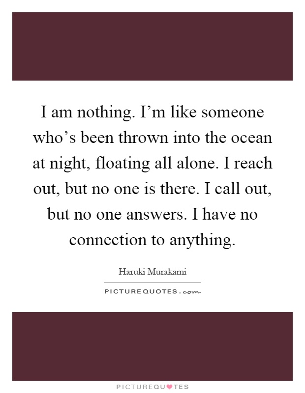 I am nothing. I'm like someone who's been thrown into the ocean at night, floating all alone. I reach out, but no one is there. I call out, but no one answers. I have no connection to anything Picture Quote #1