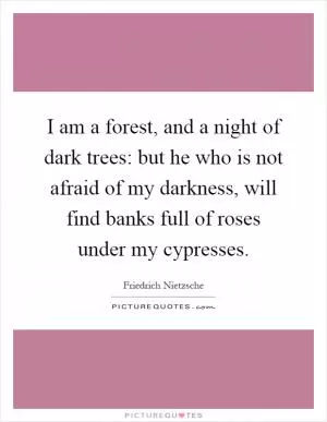 I am a forest, and a night of dark trees: but he who is not afraid of my darkness, will find banks full of roses under my cypresses Picture Quote #1
