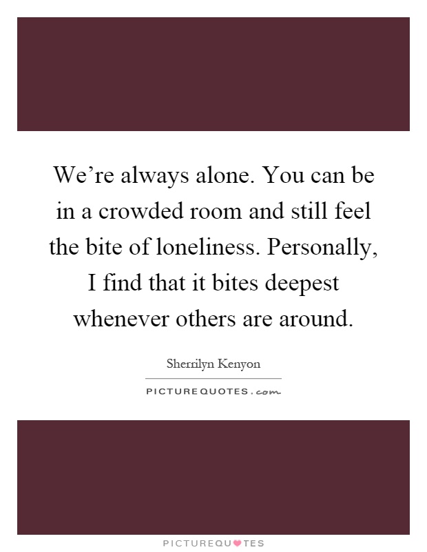 We're always alone. You can be in a crowded room and still feel the bite of loneliness. Personally, I find that it bites deepest whenever others are around Picture Quote #1