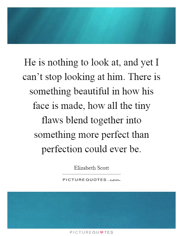 He is nothing to look at, and yet I can't stop looking at him. There is something beautiful in how his face is made, how all the tiny flaws blend together into something more perfect than perfection could ever be Picture Quote #1