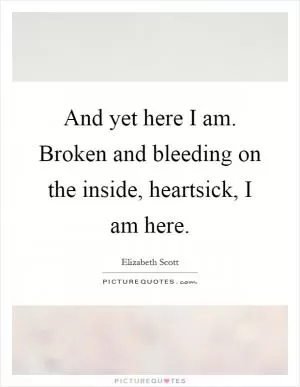 And yet here I am. Broken and bleeding on the inside, heartsick, I am here Picture Quote #1