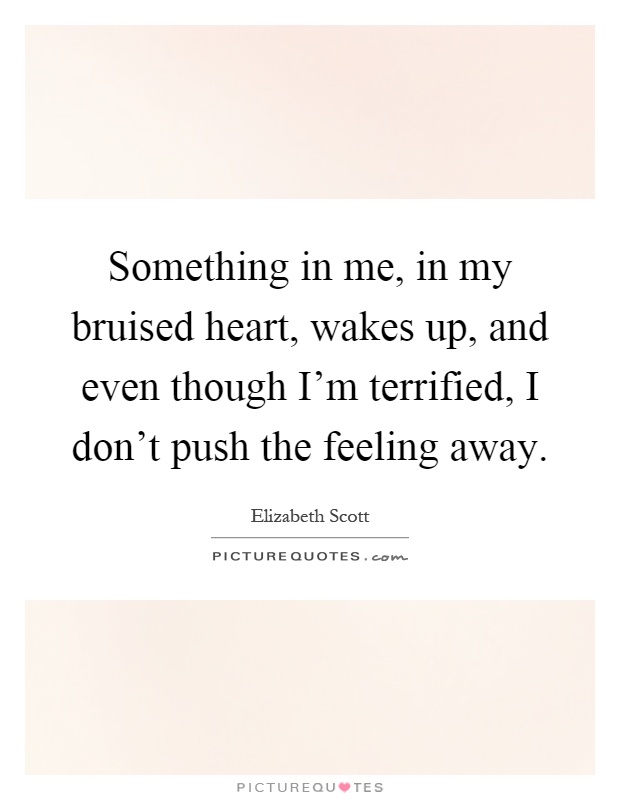Something in me, in my bruised heart, wakes up, and even though I'm terrified, I don't push the feeling away Picture Quote #1