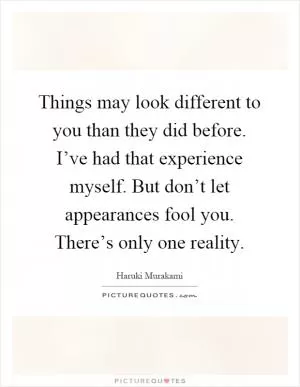 Things may look different to you than they did before. I’ve had that experience myself. But don’t let appearances fool you. There’s only one reality Picture Quote #1