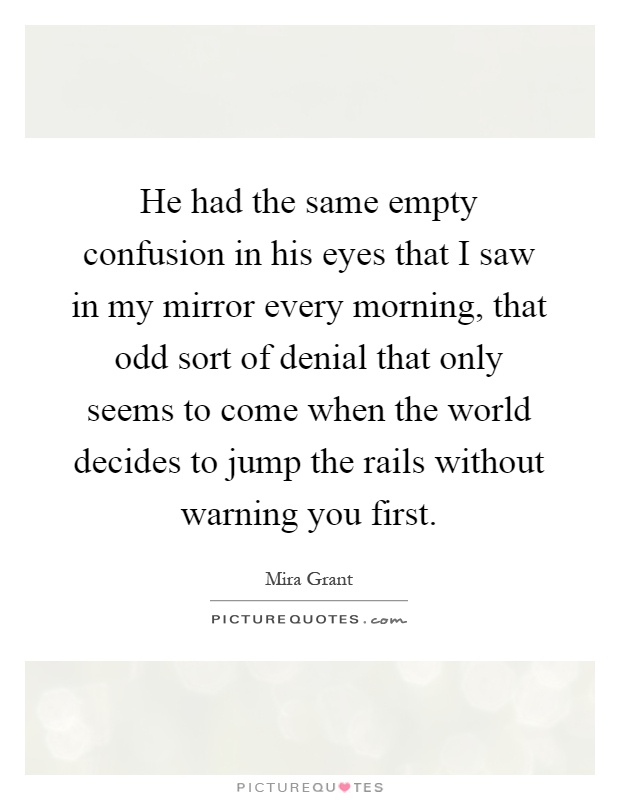 He had the same empty confusion in his eyes that I saw in my mirror every morning, that odd sort of denial that only seems to come when the world decides to jump the rails without warning you first Picture Quote #1