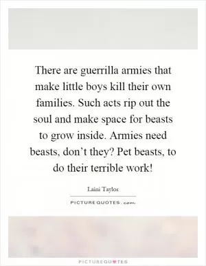 There are guerrilla armies that make little boys kill their own families. Such acts rip out the soul and make space for beasts to grow inside. Armies need beasts, don’t they? Pet beasts, to do their terrible work! Picture Quote #1