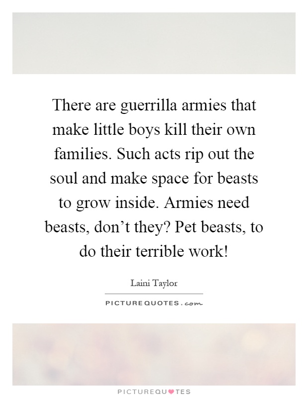 There are guerrilla armies that make little boys kill their own families. Such acts rip out the soul and make space for beasts to grow inside. Armies need beasts, don't they? Pet beasts, to do their terrible work! Picture Quote #1