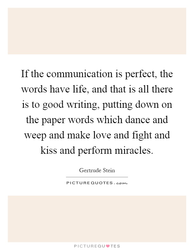 If the communication is perfect, the words have life, and that is all there is to good writing, putting down on the paper words which dance and weep and make love and fight and kiss and perform miracles Picture Quote #1