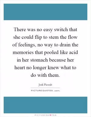 There was no easy switch that she could flip to stem the flow of feelings, no way to drain the memories that pooled like acid in her stomach because her heart no longer knew what to do with them Picture Quote #1