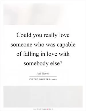 Could you really love someone who was capable of falling in love with somebody else? Picture Quote #1