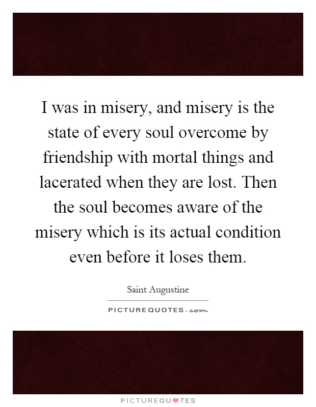 I was in misery, and misery is the state of every soul overcome by friendship with mortal things and lacerated when they are lost. Then the soul becomes aware of the misery which is its actual condition even before it loses them Picture Quote #1