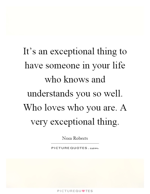 It's an exceptional thing to have someone in your life who knows and understands you so well. Who loves who you are. A very exceptional thing Picture Quote #1