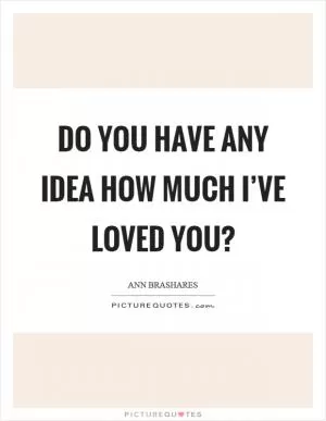 Do you have any idea how much I’ve loved you? Picture Quote #1
