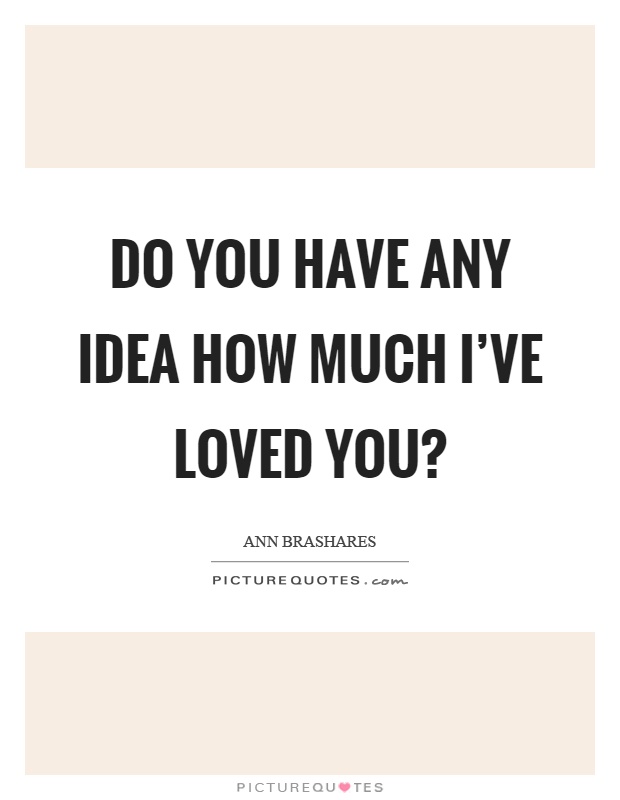 Do you have any idea how much I've loved you? Picture Quote #1