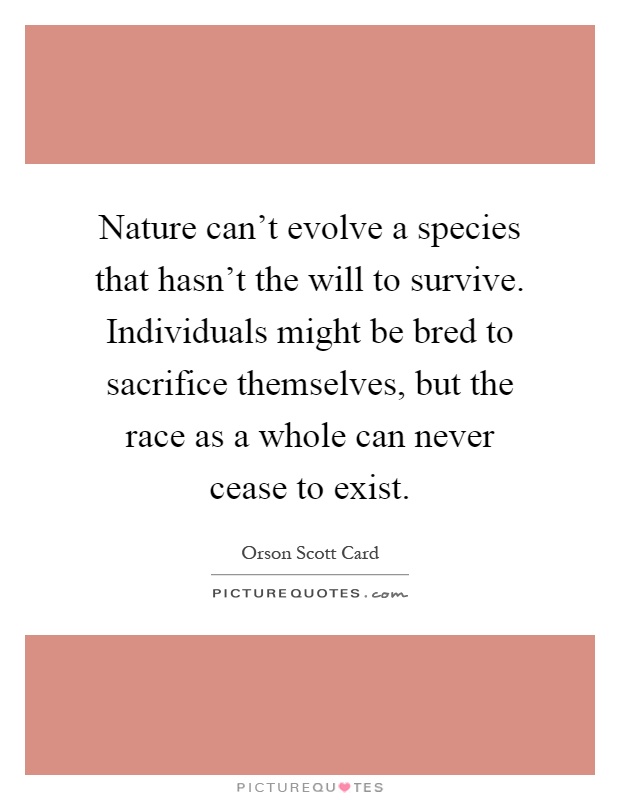 Nature can't evolve a species that hasn't the will to survive. Individuals might be bred to sacrifice themselves, but the race as a whole can never cease to exist Picture Quote #1