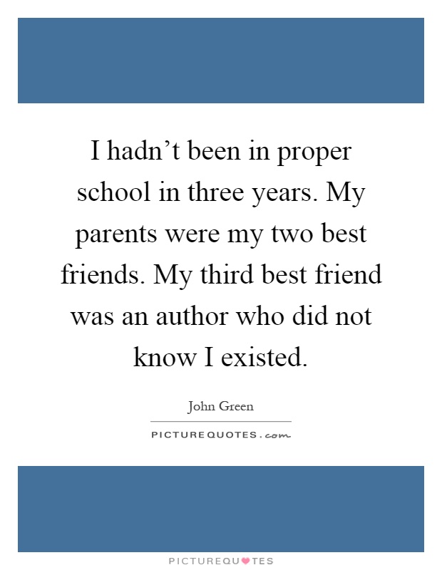 I hadn't been in proper school in three years. My parents were my two best friends. My third best friend was an author who did not know I existed Picture Quote #1
