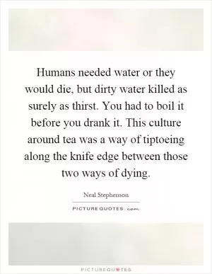Humans needed water or they would die, but dirty water killed as surely as thirst. You had to boil it before you drank it. This culture around tea was a way of tiptoeing along the knife edge between those two ways of dying Picture Quote #1