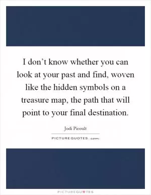 I don’t know whether you can look at your past and find, woven like the hidden symbols on a treasure map, the path that will point to your final destination Picture Quote #1