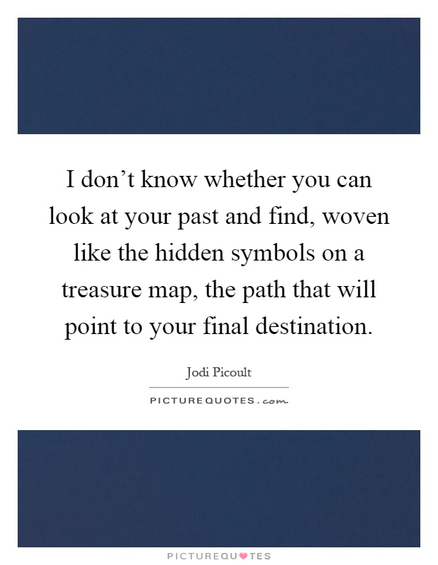 I don't know whether you can look at your past and find, woven like the hidden symbols on a treasure map, the path that will point to your final destination Picture Quote #1