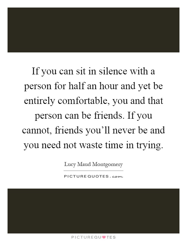 If you can sit in silence with a person for half an hour and yet be entirely comfortable, you and that person can be friends. If you cannot, friends you'll never be and you need not waste time in trying Picture Quote #1