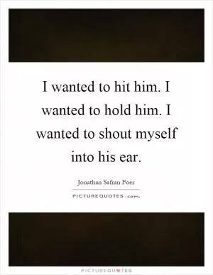I wanted to hit him. I wanted to hold him. I wanted to shout myself into his ear Picture Quote #1