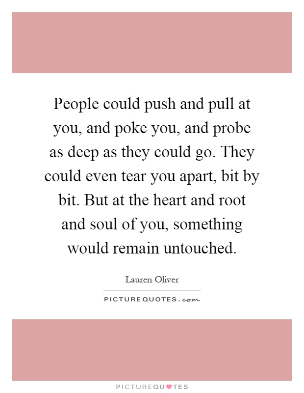 People could push and pull at you, and poke you, and probe as deep as they could go. They could even tear you apart, bit by bit. But at the heart and root and soul of you, something would remain untouched Picture Quote #1