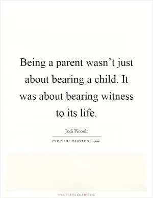 Being a parent wasn’t just about bearing a child. It was about bearing witness to its life Picture Quote #1
