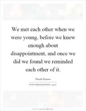 We met each other when we were young, before we knew enough about disappointment, and once we did we found we reminded each other of it Picture Quote #1