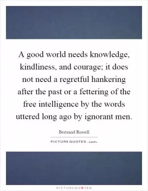 A good world needs knowledge, kindliness, and courage; it does not need a regretful hankering after the past or a fettering of the free intelligence by the words uttered long ago by ignorant men Picture Quote #1