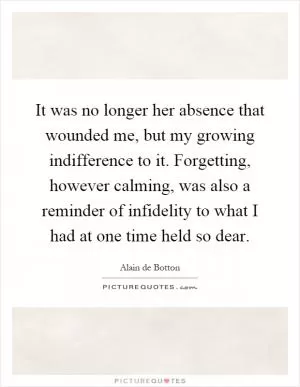 It was no longer her absence that wounded me, but my growing indifference to it. Forgetting, however calming, was also a reminder of infidelity to what I had at one time held so dear Picture Quote #1