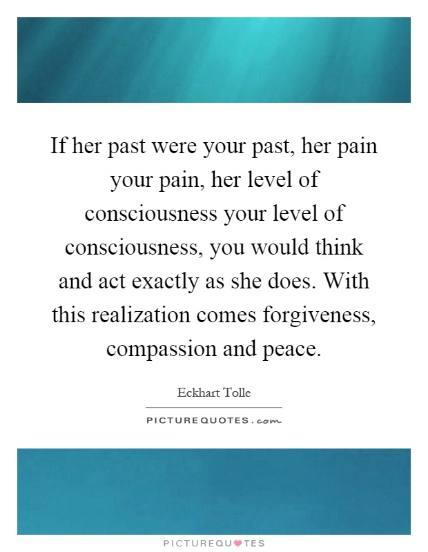 If her past were your past, her pain your pain, her level of consciousness your level of consciousness, you would think and act exactly as she does. With this realization comes forgiveness, compassion and peace Picture Quote #1