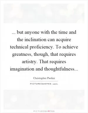 ... but anyone with the time and the inclination can acquire technical proficiency. To achieve greatness, though, that requires artistry. That requires imagination and thoughtfulness Picture Quote #1