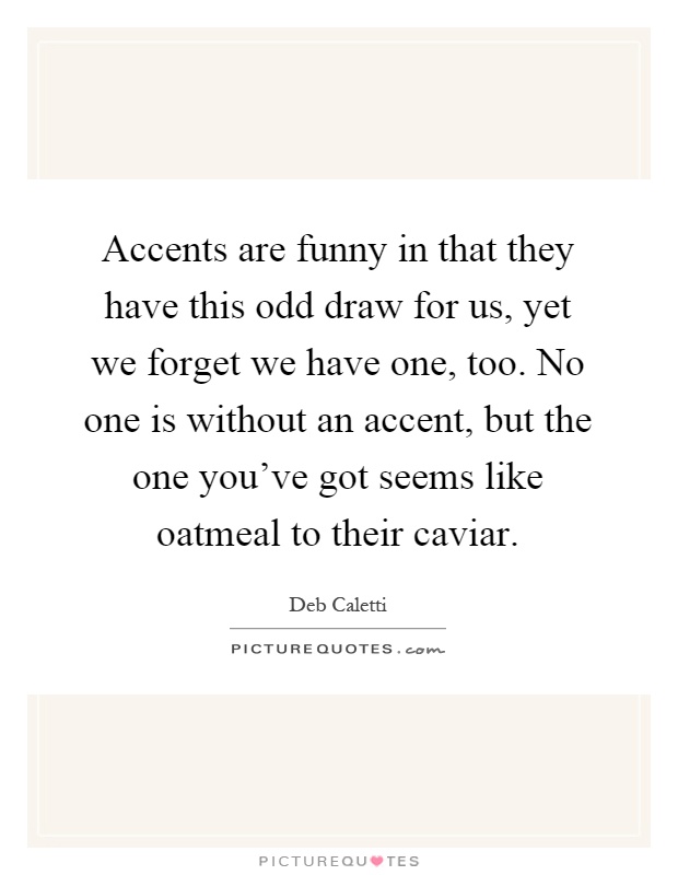 Accents are funny in that they have this odd draw for us, yet we forget we have one, too. No one is without an accent, but the one you've got seems like oatmeal to their caviar Picture Quote #1