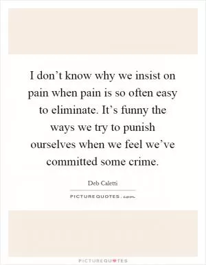 I don’t know why we insist on pain when pain is so often easy to eliminate. It’s funny the ways we try to punish ourselves when we feel we’ve committed some crime Picture Quote #1