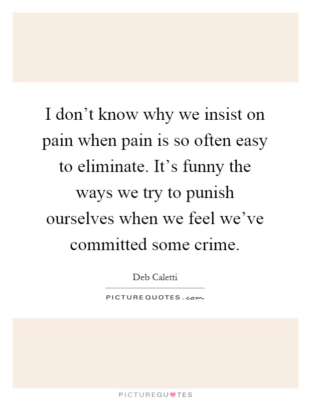 I don't know why we insist on pain when pain is so often easy to eliminate. It's funny the ways we try to punish ourselves when we feel we've committed some crime Picture Quote #1