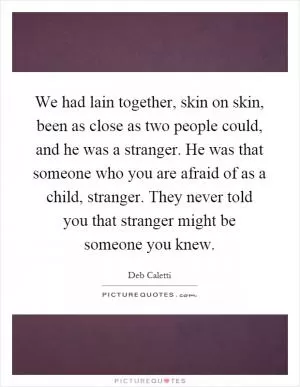 We had lain together, skin on skin, been as close as two people could, and he was a stranger. He was that someone who you are afraid of as a child, stranger. They never told you that stranger might be someone you knew Picture Quote #1