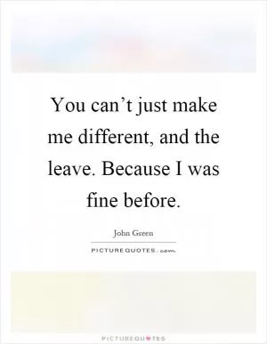 You can’t just make me different, and the leave. Because I was fine before Picture Quote #1