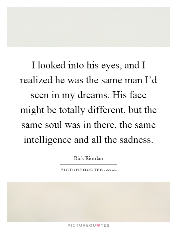 I looked into his eyes, and I realized he was the same man I'd seen in my dreams. His face might be totally different, but the same soul was in there, the same intelligence and all the sadness Picture Quote #1