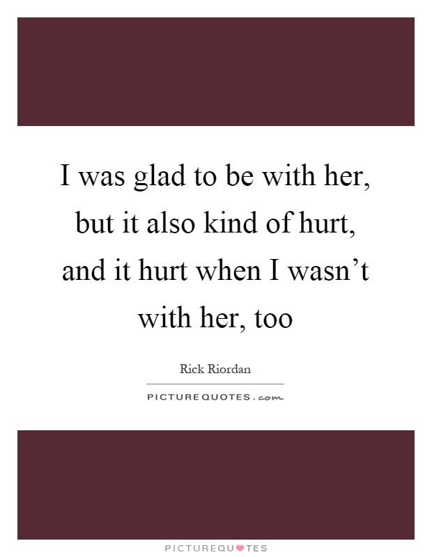 I was glad to be with her, but it also kind of hurt, and it hurt when I wasn't with her, too Picture Quote #1