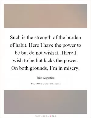 Such is the strength of the burden of habit. Here I have the power to be but do not wish it. There I wish to be but lacks the power. On both grounds, I’m in misery Picture Quote #1