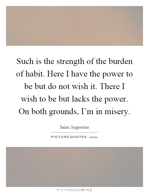 Such is the strength of the burden of habit. Here I have the power to be but do not wish it. There I wish to be but lacks the power. On both grounds, I'm in misery Picture Quote #1