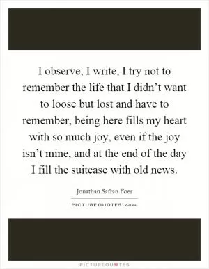 I observe, I write, I try not to remember the life that I didn’t want to loose but lost and have to remember, being here fills my heart with so much joy, even if the joy isn’t mine, and at the end of the day I fill the suitcase with old news Picture Quote #1