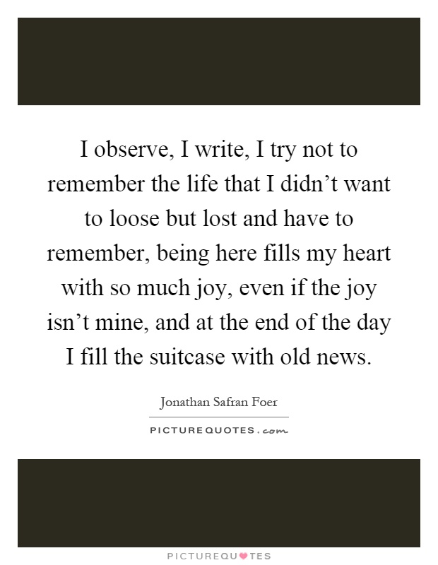 I observe, I write, I try not to remember the life that I didn't want to loose but lost and have to remember, being here fills my heart with so much joy, even if the joy isn't mine, and at the end of the day I fill the suitcase with old news Picture Quote #1