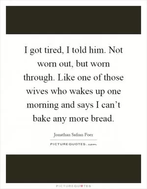 I got tired, I told him. Not worn out, but worn through. Like one of those wives who wakes up one morning and says I can’t bake any more bread Picture Quote #1