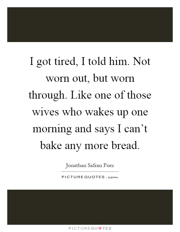 I got tired, I told him. Not worn out, but worn through. Like one of those wives who wakes up one morning and says I can't bake any more bread Picture Quote #1