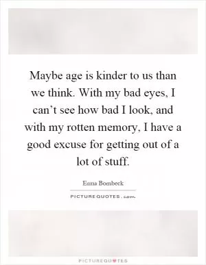 Maybe age is kinder to us than we think. With my bad eyes, I can’t see how bad I look, and with my rotten memory, I have a good excuse for getting out of a lot of stuff Picture Quote #1