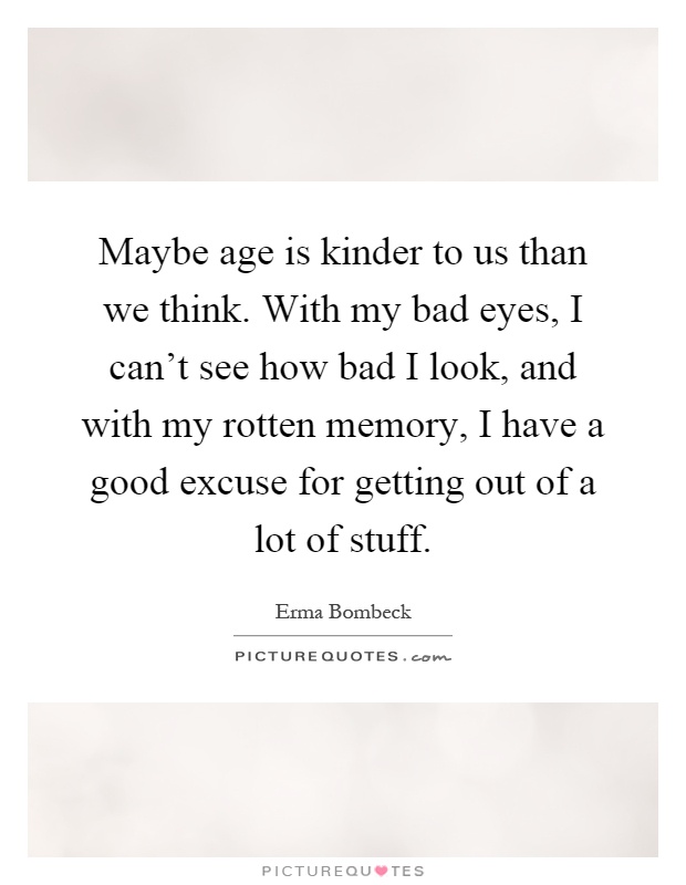 Maybe age is kinder to us than we think. With my bad eyes, I can't see how bad I look, and with my rotten memory, I have a good excuse for getting out of a lot of stuff Picture Quote #1