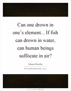 Can one drown in one’s element... If fish can drown in water, can human beings suffocate in air? Picture Quote #1