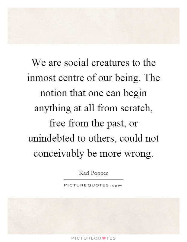 We are social creatures to the inmost centre of our being. The notion that one can begin anything at all from scratch, free from the past, or unindebted to others, could not conceivably be more wrong Picture Quote #1