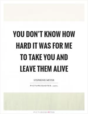 You don’t know how hard it was for me to take you and leave them alive Picture Quote #1